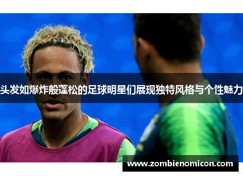 头发如爆炸般蓬松的足球明星们展现独特风格与个性魅力